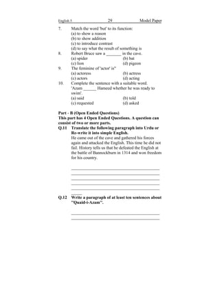 English 5 29 Model Paper
7. Match the word 'but' to its function:
(a) to show a reason
(b) to show addition
(c) to introduce contrast
(d) to say what the result of something is
8. Robert Bruce saw a _______ in the cave.
(a) spider (b) bat
(c) lion (d) pigeon
9. The feminine of 'actor' is"
(a) actoress (b) actress
(c) actors (d) acting
10. Complete the sentence with a suitable word.
'Azam ______ Hameed whether he was ready to
swim'.
(a) said (b) told
(c) requested (d) asked
Part - B (Open Ended Questions)
This part has 4 Open Ended Questions. A question can
consist of two or more parts.
Q.11 Translate the following paragraph into Urdu or
Re-write it into simple English.
He came out of the cave and gathered his forces
again and attacked the English. This time he did not
fail. History tells us that he defeated the English at
the battle of Bannockburn in 1314 and won freedom
for his country.
_________________________________________
_________________________________________
_________________________________________
_________________________________________
_________________________________________
_____
Q.12 Write a paragraph of at least ten sentences about
''Quaid-i-Azam''.
_________________________________________
_________________________________________
 