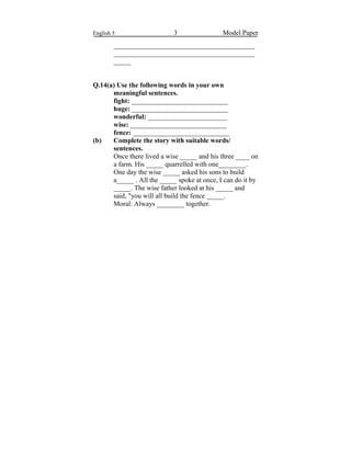 English 5 3 Model Paper
_________________________________________
_________________________________________
_____
Q.14(a) Use the following words in your own
meaningful sentences.
fight: ____________________________
huge: ____________________________
wonderful: _______________________
wise: ____________________________
fence: ____________________________
(b) Complete the story with suitable words/
sentences.
Once there lived a wise _____ and his three ____ on
a farm. His _____ quarrelled with one________.
One day the wise _____ asked his sons to build
a_____ . All the _____ spoke at once, I can do it by
_____. The wise father looked at his _____ and
said, "you will all build the fence _____.
Moral: Always ________ together.
 