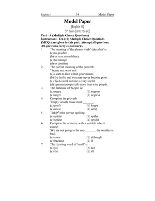 English 5 34 Model Paper
Model Paper
(English-5)
3rd
Term-(Unit18-26)
Part - A (Multiple Choice Questions)
Instruction:- Ten (10) Multiple Choice Questions
(MCQs) are given in this part. Attempt all questions.
All questions carry equal marks.
1. The meaning of the phrasal verb ' take after' is:
(a) to go after
(b) to have resemblance
(c) to manage
(d) to continue
2. The correct meaning of the proverb:
' Waste not, want not'.
(a) Learn to live within your means.
(b) Be thrifty and you may never become poor.
(c) To do work in time is very useful.
(d) Ignorant people talk more than wise people.
3. The feminine of 'Negro' is:
(a) negre (b) negross
(c) negri (d) negress
4. Complete the proverb.
'Empty vessels make most _______.
(a) profit (b) happy
(c) noise (d) scrap
5. Tick() the correct spelling:
(a) spidar (b) spider
(c) spidur (d) spyder
6. Complete the sentence with a suitable adverb
clause.
'We are not going to the zoo _______ the weather is
bad'.
(a) since (b) although
(c) because (d) if
7. The rhyming word of 'small' is:
(a) jail (b) tail
(c) fail (d) all
 