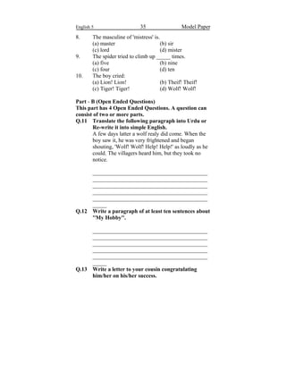 English 5 35 Model Paper
8. The masculine of 'mistress' is.
(a) master (b) sir
(c) lord (d) mister
9. The spider tried to climb up _____ times.
(a) five (b) nine
(c) four (d) ten
10. The boy cried:
(a) Lion! Lion! (b) Theif! Theif!
(c) Tiger! Tiger! (d) Wolf! Wolf!
Part - B (Open Ended Questions)
This part has 4 Open Ended Questions. A question can
consist of two or more parts.
Q.11 Translate the following paragraph into Urdu or
Re-write it into simple English.
A few days latter a wolf realy did come. When the
boy saw it, he was very frightened and began
shouting, 'Wolf! Wolf! Help! Help!' as loudly as he
could. The villagers heard him, but they took no
notice.
_________________________________________
_________________________________________
_________________________________________
_________________________________________
_________________________________________
_____
Q.12 Write a paragraph of at least ten sentences about
''My Hobby''.
_________________________________________
_________________________________________
_________________________________________
_________________________________________
_________________________________________
_____
Q.13 Write a letter to your cousin congratulating
him/her on his/her success.
 