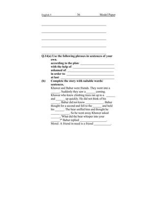 English 5 36 Model Paper
__________________________________________
__________________________________________
__________________________________________
__________________________________________
__________________________________________
Q.14(a) Use the following phrases in sentences of your
own.
according to the plan: ______________________
with the help of: ___________________________
ashamed of: ______________________________
in order to: _______________________________
at last: ___________________________________
(b) Complete the story with suitable words/
sentences.
Khawer and Babur were friends. They went into a
______. Suddenly they saw a ______ coming.
Khawar who knew climbing trees ran up to a ______
and ______ up quickly. He did not think of his
______. Babur did not know ____________. Babur
thought for a second and fell to the ______ and held
his ______. The bear sniffed him and thought he
______ ______. So he went away Khawer asked
______, 'What did the bear whisper into your
______?'' Babur replied __________________.
Moral: A friend in need is a friend ___________.
 