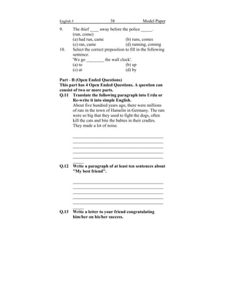 English 5 38 Model Paper
9. The thief ____ away before the police _____.
(run, come)
(a) had run, came (b) runs, comes
(c) ran, came (d) running, coming
10. Select the correct preposition to fill in the following
sentence.
'We go ________ the wall clock'.
(a) to (b) up
(c) at (d) by
Part - B (Open Ended Questions)
This part has 4 Open Ended Questions. A question can
consist of two or more parts.
Q.11 Translate the following paragraph into Urdu or
Re-write it into simple English.
About five hundred years ago, there were millions
of rats in the town of Hamelin in Germany. The rats
were so big that they used to fight the dogs, often
kill the cats and bite the babies in their cradles.
They made a lot of noise.
_________________________________________
_________________________________________
_________________________________________
_________________________________________
_________________________________________
_____
Q.12 Write a paragraph of at least ten sentences about
''My best friend''.
_________________________________________
_________________________________________
_________________________________________
_________________________________________
_________________________________________
_____
Q.13 Write a letter to your friend congratulating
him/her on his/her success.
 