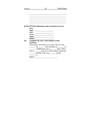 English 5 39 Model Paper
_________________________________________
_________________________________________
_________________________________________
_________________________________________
_________________________________________
_____
Q.14(a) Use the following words in sentences of your
own.
huge: _____________________
wise: _____________________
never: _____________________
again: _____________________
bother:_____________________
(b) Complete the story with suitable words/
sentences.
Once upon a time there was a crow. He was very
_______. he _______ here and there in _______ of
_______. Suddenly he saw a _______ there. There
was a _______ water in it. He hit a plan. He put up
_______ and the water rose _______ and he
_______ it.
Moral: _________________________.
 
