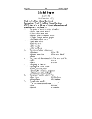 English 5 43 Model Paper
Model Paper
(English-5)
FinalTerm-(Unit1-26)
Part - A (Multiple Choice Questions)
Instruction:- Ten (10) Multiple Choice Questions
(MCQs) are give in this part. Attempt all questions. All
questions carry equal marks.
1. The group of words including all tools is:
(a) plier, saw, chisle, shovel
(b) door, chair table, sofa
(c) paper, pencil, computer, eraser
(d) apple, orange, banana, grapes
2. The correct use of 'for' is:
(a) for three hours
(b) for 5 o'clock
(c) for Sunday
(d) for childhood
3. The phrase 'get on with' means:
(a) to travel (b) to ride
(c) to get something (d) to have friendly
relation
4. The correct dictionary symbol of the word 'peak' is:
(a) k (b) k
(c) k (d) k
5. The group of verbs is:
(a) complain, knees, ladder
(b) lean, discover, insist
(c) midnight, semicircle, carpenter
(d) knees, carpenter, midnight
6. The correct 'number adjective' is:
(a) my book (b) this book
(c) two chairs (d) black cat
7. Complete the 'simile'.
' The old man was as slow as ________'.
(a) rat (b) hare
(c) snail (d) tortoise
 