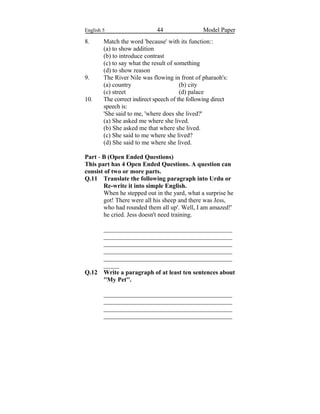 English 5 44 Model Paper
8. Match the word 'because' with its function::
(a) to show addition
(b) to introduce contrast
(c) to say what the result of something
(d) to show reason
9. The River Nile was flowing in front of pharaoh's:
(a) country (b) city
(c) street (d) palace
10. The correct indirect speech of the following direct
speech is:
'She said to me, 'where does she lived?'
(a) She asked me where she lived.
(b) She asked me that where she lived.
(c) She said to me where she lived?
(d) She said to me where she lived.
Part - B (Open Ended Questions)
This part has 4 Open Ended Questions. A question can
consist of two or more parts.
Q.11 Translate the following paragraph into Urdu or
Re-write it into simple English.
When he stepped out in the yard, what a surprise he
got! There were all his sheep and there was Jess,
who had rounded them all up'. Well, I am amazed!'
he cried. Jess doesn't need training.
_________________________________________
_________________________________________
_________________________________________
_________________________________________
_________________________________________
_____
Q.12 Write a paragraph of at least ten sentences about
''My Pet''.
_________________________________________
_________________________________________
_________________________________________
_________________________________________
 