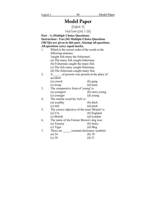 English 5 46 Model Paper
Model Paper
(English-5)
FinalTerm-(Unit1-26)
Part - A (Multiple Choice Questions)
Instruction:- Ten (10) Multiple Choice Questions
(MCQs) are given in this part. Attempt all questions.
All questions carry equal marks.
1. Which is the correct order of the words in the
following sentence.
'caught fish many the fisherman'.
(a) The many fish caught fisherman.
(b) Fisherman caught the many fish.
(c) The fish many caught fisherman.
(d) The fisherman caught many fish.
2. A _____ of persons was present at the place of
accident.
(a) crowd (b) gang
(c) troop (d) team
3. The comparative form of 'young' is:
(a) youngest (b) more young
(c) younger (d) young
4. The similar word for 'rich' is:
(a) wealthy (b) ditch
(c) itch (d) pitch
5. The correct adjective of the noun 'Britain' is:
(a) U.k (b) England
(c) British (d) London
6. The name of the Farmer Brown's dog was:
(a) Tommy (b) Jacky
(c) Tiger (d) Meg
7. There are _____ constant dictionary symbols:
(a) 24 (b) 10
(c) 30 (d) 21
 