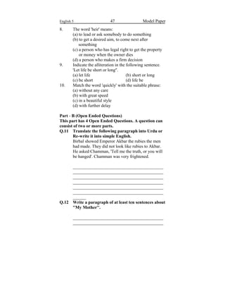 English 5 47 Model Paper
8. The word 'heir' means:
(a) to lead or ask somebody to do something
(b) to get a desired aim, to come next after
something
(c) a person who has legal right to get the property
or money when the owner dies
(d) a person who makes a firm decision
9. Indicate the alliteration in the following sentence.
'Let life be short or long''.
(a) let life (b) short or long
(c) be short (d) life be
10. Match the word 'quickly' with the suitable phrase:
(a) without any care
(b) with great speed
(c) in a beautiful style
(d) with further delay
Part - B (Open Ended Questions)
This part has 4 Open Ended Questions. A question can
consist of two or more parts.
Q.11 Translate the following paragraph into Urdu or
Re-write it into simple English.
Birbal showed Emperor Akbar the rubies the men
had made. They did not look like rubies to Akbar.
He asked Chamman, 'Tell me the truth, or you will
be hanged'. Chamman was very frightened.
_________________________________________
_________________________________________
_________________________________________
_________________________________________
_________________________________________
_________________________________________
______
Q.12 Write a paragraph of at least ten sentences about
''My Mother''.
_________________________________________
_________________________________________
 