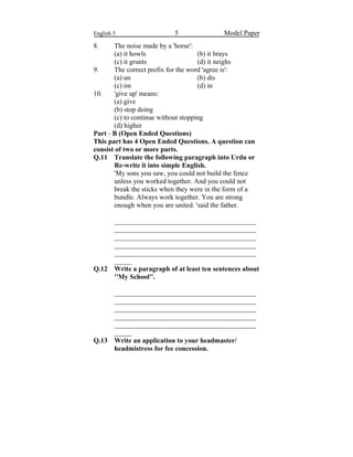 English 5 5 Model Paper
8. The noise made by a 'horse':
(a) it howls (b) it brays
(c) it grunts (d) it neighs
9. The correct prefix for the word 'agree is':
(a) un (b) dis
(c) im (d) in
10. 'give up' means:
(a) give
(b) stop doing
(c) to continue without stopping
(d) higher
Part - B (Open Ended Questions)
This part has 4 Open Ended Questions. A question can
consist of two or more parts.
Q.11 Translate the following paragraph into Urdu or
Re-write it into simple English.
'My sons you saw, you could not build the fence
unless you worked together. And you could not
break the sticks when they were in the form of a
bundle. Always work together. You are strong
enough when you are united. 'said the father.
_________________________________________
_________________________________________
_________________________________________
_________________________________________
_________________________________________
_____
Q.12 Write a paragraph of at least ten sentences about
''My School''.
_________________________________________
_________________________________________
_________________________________________
_________________________________________
_________________________________________
_____
Q.13 Write an application to your headmaster/
headmistress for fee concession.
 