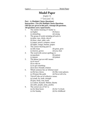English 5 7 Model Paper
Model Paper
(English-5)
1st
Term-(Unit1-8)
Part - A (Multiple Choice Questions)
Instruction:- Ten (10) Multiple Choice Questions
(MCQs) are given in this part. Attempt all questions.
All questions carry equal marks.
1. The similar meaning of 'sturdy' is:
(a) higher (b) heavy
(c) disturbing (d) strong
2. The group of words including all tools is:
(a) plier, saw, chisle, shovel
(b) door, chair, table, sofa
(c) paper, pencil, compass, eraser
(d) apple, orange, banana, grapes
3. The correct rhyming pair is:
(a) fall, keep (b) great, grow
(c) known, grown (d) you, beat
4. The word with correct spellings is:
(a) payshent (b) patient
(c) pasent (d) pshent
5. The phrase 'get on with' means:
(a) to travel
(b) to ride on
(c) to get something
(d) to have friendly relation
6. Which sentence has an 'abstract noun'.
(a) He has a horse. (b) She wears glasses.
(c) Women like gold. (d) Never tell a lie.
7. Tick () the set of collective nouns.
(a) youth, lie, truth, strength
(b) pen, brick, iron, book
(c) Lahore, Karachi, Multan, Quetta
(d) cattle, people, army, poultry
8. The correct use of 'for' is:
(a) for three hours (b) for 5 o'clock
(c) for Sunday (d) for childhood
 