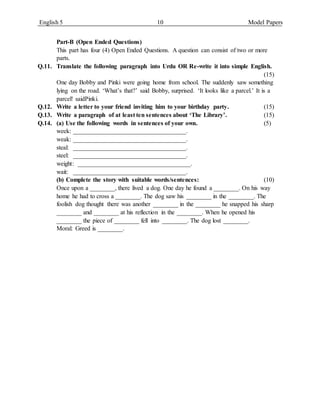 English 5 10 Model Papers
Part-B (Open Ended Questions)
This part has four (4) Open Ended Questions. A question can consist of two or more
parts.
Q.11. Translate the following paragraph into Urdu OR Re-write it into simple English.
(15)
One day Bobby and Pinki were going home from school. The suddenly saw something
lying on the road. ‘What’s that?’ said Bobby, surprised. ‘It looks like a parcel.’ It is a
parcel! saidPinki.
Q.12. Write a letter to your friend inviting him to your birthday party. (15)
Q.13. Write a paragraph of at least ten sentences about ‘The Library’. (15)
Q.14. (a) Use the following words in sentences of your own. (5)
week: ____________________________________.
weak: ____________________________________.
steal: ____________________________________.
steel: ____________________________________.
weight: ____________________________________.
wait: ____________________________________.
(b) Complete the story with suitable words/sentences: (10)
Once upon a ________, there lived a dog. One day he found a ________. On his way
home he had to cross a ________. The dog saw his ________ in the ________. The
foolish dog thought there was another ________ in the ________ he snapped his sharp
________ and ________ at his reflection in the ________. When he opened his
________ the piece of ________ fell into ________. The dog lost ________.
Moral: Greed is ________.
 