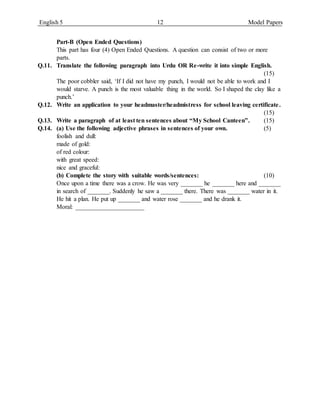 English 5 12 Model Papers
Part-B (Open Ended Questions)
This part has four (4) Open Ended Questions. A question can consist of two or more
parts.
Q.11. Translate the following paragraph into Urdu OR Re-write it into simple English.
(15)
The poor cobbler said, ‘If I did not have my punch, I would not be able to work and I
would starve. A punch is the most valuable thing in the world. So I shaped the clay like a
punch.’
Q.12. Write an application to your headmaster/headmistress for school leaving certificate.
(15)
Q.13. Write a paragraph of at least ten sentences about “My School Canteen”. (15)
Q.14. (a) Use the following adjective phrases in sentences of your own. (5)
foolish and dull:
made of gold:
of red colour:
with great speed:
nice and graceful:
(b) Complete the story with suitable words/sentences: (10)
Once upon a time there was a crow. He was very _______ he _______ here and _______
in search of _______. Suddenly he saw a _______ there. There was _______ water in it.
He hit a plan. He put up _______ and water rose _______ and he drank it.
Moral: ______________________
 