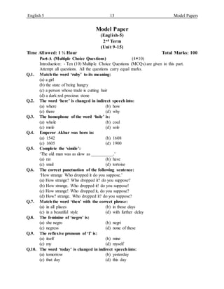 English 5 13 Model Papers
Model Paper
(English-5)
2nd Term
(Unit 9-15)
Time Allowed: 1 ½ Hour Total Marks: 100
Part-A (Multiple Choice Questions) (410)
Introduction: - Ten (10) Multiple Choice Questions (MCQs) are given in this part.
Attempt all questions. All the questions carry equal marks.
Q.1. Match the word ‘ruby’ to its meaning:
(a) a girl
(b) the state of being hungry
(c) a person whose trade is cutting hair
(d) a dark red precious stone
Q.2. The word ‘here’ is changed in indirect speech into:
(a) where (b) how
(c) there (d) why
Q.3. The homophone of the word ‘hole’ is:
(a) whole (b) coal
(c) mole (d) sole
Q.4. Emperor Akbar was born in:
(a) 1542 (b) 1608
(c) 1605 (d) 1900
Q.5. Complete the ‘simile’:
‘The old man was as slow as __________.’
(a) rat (b) have
(c) snail (d) tortoise
Q.6. The correct punctuation of the following sentence:
‘How strange Who dropped it do you suppose.’
(a) How strange? Who dropped it? do you suppose?
(b) How strange. Who dropped it! do you suppose!
(c) How strange! Who dropped it, do you suppose?
(d) How? strange. Who dropped it? do you suppose?
Q.7. Match the word ‘then’ with the correct phrase:
(a) in all places (b) in those days
(c) in a beautiful style (d) with further delay
Q.8. The feminine of ‘negro’ is:
(a) she negro (b) negri
(c) negress (d) none of these
Q.9. The reflexive pronoun of ‘I’ is:
(a) itself (b) mine
(c) my (d) myself
Q.10. The word ‘today’ is changed in indirect speech into:
(a) tomorrow (b) yesterday
(c) that day (d) this day
 