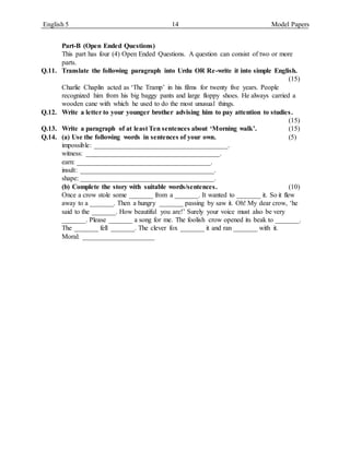 English 5 14 Model Papers
Part-B (Open Ended Questions)
This part has four (4) Open Ended Questions. A question can consist of two or more
parts.
Q.11. Translate the following paragraph into Urdu OR Re-write it into simple English.
(15)
Charlie Chaplin acted as ‘The Tramp’ in his films for twenty five years. People
recognized him from his big baggy pants and large floppy shoes. He always carried a
wooden cane with which he used to do the most unusual things.
Q.12. Write a letter to your younger brother advising him to pay attention to studies.
(15)
Q.13. Write a paragraph of at least Ten sentences about ‘Morning walk’. (15)
Q.14. (a) Use the following words in sentences of your own. (5)
impossible: _______________________________________.
witness: _______________________________________.
earn: _______________________________________.
insult: _______________________________________.
shape: _______________________________________.
(b) Complete the story with suitable words/sentences. (10)
Once a crow stole some _______ from a _______. It wanted to _______ it. So it flew
away to a _______. Then a hungry _______ passing by saw it. Oh! My dear crow, ‘he
said to the _______. How beautiful you are!’ Surely your voice must also be very
_______. Please _______ a song for me. The foolish crow opened its beak to _______.
The _______ fell _______. The clever fox _______ it and ran _______ with it.
Moral: _____________________
 
