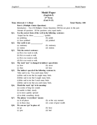English 5 15 Model Papers
Model Paper
(English-5)
2nd Term
(Unit 9-15)
Time Allowed: 1 ½ Hour Total Marks: 100
Part-A (Multiple Choice Questions) (410)
Introduction: - Ten (10) Multiple Choice Questions (MCQs) are given in this part.
Attempt all questions. All the questions carry equal marks.
Q.1. Use the correct form of the verb in the following sentence:
‘Amjad has his shoes __________.’ (polish)
(a) polishing (b) polish
(c) have polished (d) polished
Q.2. Our earth is not ____________.
(a) stationary (b) stationery
(c) station (d) stations
Q.3. Tick the correct sentence:
(a) He is two week to walk.
(b) He is to weak to walk.
(c) He is too weak to walk.
(d) He is too week to walk.
Q.4. The word ‘now’ is changed in indirect speechinto:
(a) how (b) never
(c) then (d) here
Q.5. The indirect speechof the following sentence is:
‘Irfan said to me, ‘You catch many birds.’
(a)Irfan said to me that he caught many birds.
(b)Irfan said to me that I caught many birds.
(c)Irfan said to me that I catch many birds.
(d)Irfan said to me that you catch many birds.
Q.6. Match the word ‘sip’ to its meaning:
(a) a series of long low sounds
(b) unable to think clearly
(c) to move quickly upward
(d) to drink something slowly
Q.7. The phrase ‘everywhere’ means:
(a) in all places (b) at this very moment
(c) in those days (d) a man of great wealth
Q.8. We can use ‘get’ in place of:
(a) go (b) have
(c) give (d) had
 