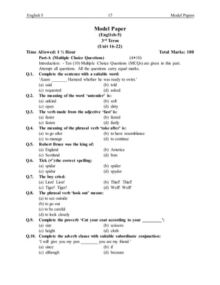 English 5 17 Model Papers
Model Paper
(English-5)
3rd Term
(Unit 16-22)
Time Allowed: 1 ½ Hour Total Marks: 100
Part-A (Multiple Choice Questions) (410)
Introduction: - Ten (10) Multiple Choice Questions (MCQs) are given in this part.
Attempt all questions. All the questions carry equal marks.
Q.1. Complete the sentence with a suitable word:
‘Azam _______ Hameed whether he was ready to swim.’
(a) said (b) told
(c) requested (d) asked
Q.2. The meaning of the word ‘untender’ is:
(a) unkind (b) soft
(c) open (d) dirty
Q.3. The verb made from the adjective ‘fast’ is:
(a) faster (b) fasted
(c) fasten (d) fastly
Q.4. The meaning of the phrasal verb ‘take after’ is:
(a) to go after (b) to have resemblance
(c) to manage (d) to continue
Q.5. Robert Bruce was the king of:
(a) England (b) America
(c) Scotland (d) Iran
Q.6. Tick () the correct spelling:
(a) spidar (b) spider
(c) spidur (d) spyder
Q.7. The boy cried:
(a) Lion! Lion! (b) Thief! Thief!
(c) Tiger! Tiger! (d) Wolf! Wolf!
Q.8. The phrasal verb ‘look out’ means:
(a) to see outside
(b) to go out
(c) to be careful
(d) to look closely
Q.9. Complete the proverb ‘Cut your coat according to your _________’:
(a) size (b) scissors
(c) height (d) cloth
Q.10. Complete the adverb clause with suitable subordinate conjunction:
‘I will give you my pen ________ you are my friend.’
(a) since (b) if
(c) although (d) because
 
