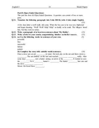 English 5 18 Model Papers
Part-B (Open Ended Questions)
This part has four (4) Open Ended Questions. A question can consist of two or more
parts.
Q.11. Translate the following paragraph into Urdu OR Re-write it into simple English.
(15)
A few days latter a wolf really did come. When the boy saw it, he was very frightened
and began shouting, ‘Wolf! Wolf! Help! Help!’ as loudly as he could. The villagers heard
him, but they took no notice.
Q.12. Write a paragraph of at least ten sentences about ‘My Hobby’. (15)
Q.13. Write a letter to your cousin, congratulating him/her on his/her success. (15)
Q.14. (a) Use the following words in sentences of your own. (5)
powerful:
free:
successful:
furious:
patient:
(b) Complete the story with suitable words/sentences. (10)
Once a dove saw an ant _________ in water. He took pity on the ant and threw down a
_________. The ant climbed on the leaf and reached _________ _________ safely. After
some days _________ saw a hunter aiming an arrow at the _________. It wanted to save
the _________. So it _________ hunter’s _________ The hunter _________ him aim and
the dove _________ _________.
Moral: Do Good Have _________.
 