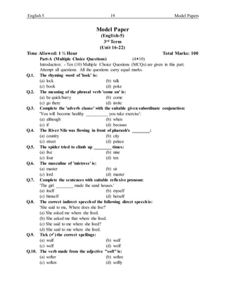 English 5 19 Model Papers
Model Paper
(English-5)
3rd Term
(Unit 16-22)
Time Allowed: 1 ½ Hour Total Marks: 100
Part-A (Multiple Choice Questions) (410)
Introduction: - Ten (10) Multiple Choice Questions (MCQs) are given in this part.
Attempt all questions. All the questions carry equal marks.
Q.1. The rhyming word of 'look' is:
(a) lock (b) talk
(c) book (d) poke
Q.2. The meaning of the phrasal verb 'come on' is:
(a) be quick/hurry (b) come
(c) go there (d) invite
Q.3. Complete the 'adverb clause' with the suitable given subordinate conjunction:
'You will become healthy __________ you take exercise':
(a) although (b) when
(c) if (d) because
Q.4. The River Nile was flowing in front of pharaoh's ________:
(a) country (b) city
(c) street (d) palace
Q.5. The spider tried to climb up ________ times:
(a) five (b) nine
(c) four (d) ten
Q.6. The masculine of 'mistress' is:
(a) master (b) sir
(c) lord (d) master
Q.7. Complete the sentences with suitable reflexive pronoun:
'The girl ________ made the sand houses.'
(a) itself (b) myself
(c) himself (d) herself
Q.8. The correct indirect speechof the following direct speechis:
'She said to me, Where does she live?'
(a) She asked me where she lived.
(b) She asked me that where she lived.
(c) She said to me where she lived?
(d) She said to me where she lived.
Q.9. Tick () the correct spellings:
(a) wulf (b) walf
(c) welf (d) wolf
Q.10. The verb made from the adjective "soft" is:
(a) softer (b) softee
(c) soften (d) softly
 