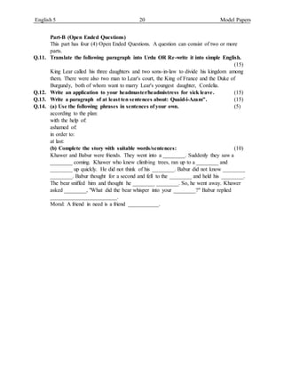 English 5 20 Model Papers
Part-B (Open Ended Questions)
This part has four (4) Open Ended Questions. A question can consist of two or more
parts.
Q.11. Translate the following paragraph into Urdu OR Re-write it into simple English.
(15)
King Lear called his three daughters and two sons-in-law to divide his kingdom among
them. There were also two man to Lear's court, the King of France and the Duke of
Burgundy, both of whom want to marry Lear's youngest daughter, Cordelia.
Q.12. Write an application to your headmaster/headmistress for sick leave. (15)
Q.13. Write a paragraph of at least ten sentences about: Quaid-i-Azam". (15)
Q.14. (a) Use the following phrases in sentences of your own. (5)
according to the plan:
with the help of:
ashamed of:
in order to:
at last:
(b) Complete the story with suitable words/sentences: (10)
Khawer and Babur were friends. They went into a ________. Suddenly they saw a
________ coming. Khawer who knew climbing trees, ran up to a ________ and
________ up quickly. He did not think of his ________. Babur did not know ________
________. Babur thought for a second and fell to the ________ and held his ________.
The bear sniffed him and thought he ________ ________. So, he went away. Khawer
asked ________, "What did the bear whisper into your ________?" Babur replied
________________________.
Moral: A friend in need is a friend ___________.
 