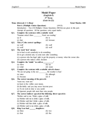 English 5 23 Model Papers
Model Paper
(English-5)
3rd Term
(Unit 16-22)
Time Allowed: 1 ½ Hour Total Marks: 100
Part-A (Multiple Choice Questions) (410)
Introduction: - Ten (10) Multiple Choice Questions (MCQs) are given in this part.
Attempt all questions. All the questions carry equal marks.
Q.1. Complete the sentences with a suitable word:
'Nauman asked Alam ________ Nasir was reading.'
(a) if (b) is
(c) that (d) because
Q.2. Tick () the correct spellings:
(a) wulf (b) walf
(c) welf (d) wolf
Q.3. The word 'heir' means:
(a) to lead or ask somebody to do something
(b) to get a desired aim, to come next after something
(c) a person who has legal right to get the property or money when the owner dies
(d) a person who makes a firm decision
Q.4. Complete the 'simile' 'as cold as __________.'
(a) show (b) ice
(c) wind (d) water
Q.5. Complete the sentence with a suitable adverb clause:
'We are not going to the zoo ________ the weather is bad.'
(a) since (b) although
(c) because (d) if
Q.6. The correct meaning of the proverb:
'waste not, want not.'
(a) learn to live within your means.
(b) Be thrifty and you may never become poor.
(c) To do work in time is very useful
(d) Ignorant people talk more than wise people.
Q.7. The correct indirect speechof the following direct speechis:
'Mother said to me, 'Drink a glass of milk.'
(a) Mother told me to drink a glass of milk.
(b) Mother said that I drink a glass of milk.
(c) Mother told that drink a glass of milk.
(d) Mother said to me drink a glass of milk.
Q.8. King Lear had ______ daughters:
(a) three (b) two
(c) four (d) five
 