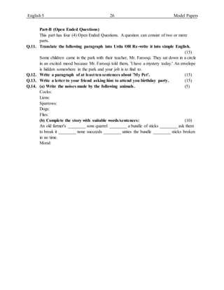 English 5 26 Model Papers
Part-B (Open Ended Questions)
This part has four (4) Open Ended Questions. A question can consist of two or more
parts.
Q.11. Translate the following paragraph into Urdu OR Re-write it into simple English.
(15)
Some children came in the park with their teacher, Mr. Farooqi. They sat down in a circle
in an excited mood because Mr. Farooqi told them, 'I have a mystery today.' An envelope
is hidden somewhere in the park and your job is to find to.
Q.12. Write a paragraph of at least ten sentences about 'My Pet'. (15)
Q.13. Write a letter to your friend asking him to attend you birthday party. (15)
Q.14. (a) Write the noises made by the following animals. (5)
Cocks:
Lions:
Sparrows:
Dogs:
Flies:
(b) Complete the story with suitable words/sentences: (10)
An old farmer's ________ sons quarrel ________ a bundle of sticks ________ ask them
to break it ________ none succeeds ________ unties the bundle ________ sticks broken
in no time.
Moral:
 