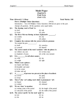 English 5 27 Model Papers
Model Paper
(English-5)
Final Term
(Unit 1-22)
Time Allowed: 1 ½ Hour Total Marks: 100
Part-A (Multiple Choice Questions) (410)
Introduction: - Ten (10) Multiple Choice Questions (MCQs) are given in this part.
Attempt all questions. All the questions carry equal marks.
Q.1. The rhyming word of 'look' is:
(a) lock (b) talk
(c) book (d) poke
Q.2. The River Nile was flowing in front of pharaoh's ________:
(a) country (b) city
(c) street (d) palace
Q.3. Complete the sentence with the correct reflexive pronoun:
'He washed the pots __________.'
(a) itself (b) ourselves
(c) yourself (d) himself
Q.4. The correct match of the word ‘centuries’ with the phrase is:
(a) without any care (b) in those days
(c) hundreds of years (d) at this very moment
Q.5. It is _________ to call others names:
(a) write (b) rite
(c) wright (d) right
Q.6. Which is not a phrase:
(a) Anjum and Shazia
(b) beautiful and smart
(c) in the corner
(d) silent and sad
Q.7. A _________ of persons was present at the place of accident:
(a) crowd (b) gang
(c) troop (d) team
Q.8. Tick () the ‘-ed’ ending word which is pronounced ‘-id’:
(a) hoped (b) cleaned
(c) wished (d) defeated
Q.9. We use ‘since’ to mention:
(a) starting point of the period (b) the length of the period
(c) end point of the period (d) the width of the period
Q.10. The correct 'prefix' for the word ‘paid’ is:
(a) not (b) un
(c) dis (d) im
 
