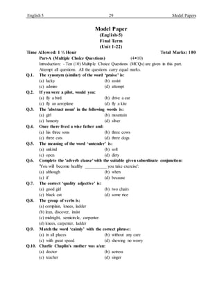 English 5 29 Model Papers
Model Paper
(English-5)
Final Term
(Unit 1-22)
Time Allowed: 1 ½ Hour Total Marks: 100
Part-A (Multiple Choice Questions) (410)
Introduction: - Ten (10) Multiple Choice Questions (MCQs) are given in this part.
Attempt all questions. All the questions carry equal marks.
Q.1. The synonym (similar) of the word ‘praise’ is:
(a) lucky (b) assist
(c) admire (d) attempt
Q.2. If you were a pilot, would you:
(a) fly a bird (b) drive a car
(c) fly an aeroplane (d) fly a kite
Q.3. The 'abstract noun' in the following words is:
(a) girl (b) mountain
(c) honesty (d) silver
Q.4. Once there lived a wise father and:
(a) his three sons (b) three cows
(c) three cats (d) three dogs
Q.5. The meaning of the word ‘untender’ is:
(a) unkind (b) soft
(c) open (d) dirty
Q.6. Complete the 'adverb clause' with the suitable given subordinate conjunction:
'You will become healthy __________ you take exercise':
(a) although (b) when
(c) if (d) because
Q.7. The correct ‘quality adjective’ is:
(a) good girl (b) two chairs
(c) black cat (d) some rice
Q.8. The group of verbs is:
(a) complain, knees, ladder
(b) lean, discover, insist
(c) midnight, semicircle, carpenter
(d) knees, carpenter, ladder
Q.9. Match the word ‘calmly’ with the correct phrase:
(a) in all places (b) without any care
(c) with great speed (d) showing no worry
Q.10. Charlie Chaplin’s mother was a/an:
(a) doctor (b) actress
(c) teacher (d) singer
 