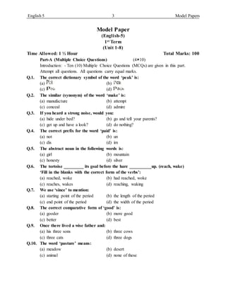 English 5 3 Model Papers
Model Paper
(English-5)
1st Term
(Unit 1-8)
Time Allowed: 1 ½ Hour Total Marks: 100
Part-A (Multiple Choice Questions) (410)
Introduction: - Ten (10) Multiple Choice Questions (MCQs) are given in this part.
Attempt all questions. All questions carry equal marks.
Q.1. The correct dictionary symbol of the word ‘peak’ is:
(a) (b)
(c) (d)
Q.2. The similar (synonym) of the word ‘make’ is:
(a) manufacture (b) attempt
(c) conceal (d) admire
Q.3. If you heard a strong noise, would you:
(a) hide under bed? (b) go and tell your parents?
(c) get up and have a look? (d) do nothing?
Q.4. The correct prefix for the word ‘paid’ is:
(a) not (b) un
(c) dis (d) im
Q.5. The abstract noun in the following words is:
(a) girl (b) mountain
(c) honesty (d) silver
Q.6. The tortoise _________ its goal before the hare __________up. (reach, wake)
‘Fill in the blanks with the correct form of the verbs’:
(a) reached, woke (b) had reached, woke
(c) reaches, wakes (d) reaching, waking
Q.7. We use ‘since’ to mention:
(a) starting point of the period (b) the length of the period
(c) end point of the period (d) the width of the period
Q.8. The correct comparative form of ‘good’ is:
(a) gooder (b) more good
(c) better (d) best
Q.9. Once there lived a wise father and:
(a) his three sons (b) three cows
(c) three cats (d) three dogs
Q.10. The word ‘pasture’ means:
(a) meadow (b) desert
(c) animal (d) none of these
k k
k k
 
