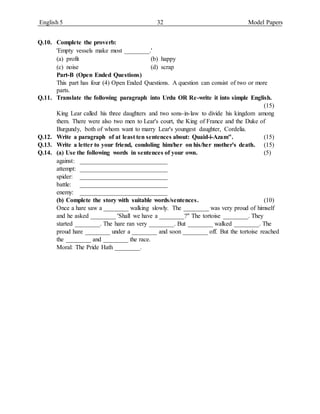 English 5 32 Model Papers
Q.10. Complete the proverb:
'Empty vessels make most ________.'
(a) profit (b) happy
(c) noise (d) scrap
Part-B (Open Ended Questions)
This part has four (4) Open Ended Questions. A question can consist of two or more
parts.
Q.11. Translate the following paragraph into Urdu OR Re-write it into simple English.
(15)
King Lear called his three daughters and two sons-in-law to divide his kingdom among
them. There were also two men to Lear's court, the King of France and the Duke of
Burgundy, both of whom want to marry Lear's youngest daughter, Cordelia.
Q.12. Write a paragraph of at least ten sentences about: Quaid-i-Azam". (15)
Q.13. Write a letter to your friend, condoling him/her on his/her mother's death. (15)
Q.14. (a) Use the following words in sentences of your own. (5)
against: ____________________________
attempt: ____________________________
spider: ____________________________
battle: ____________________________
enemy: ____________________________
(b) Complete the story with suitable words/sentences. (10)
Once a hare saw a ________ walking slowly. The ________ was very proud of himself
and he asked ________ 'Shall we have a ________?" The tortoise ________. They
started ________. The hare ran very ________. But ________ walked ________. The
proud hare ________ under a ________ and soon ________ off. But the tortoise reached
the ________ and ________ the race.
Moral: The Pride Hath ________.
 