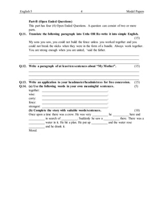 English 5 4 Model Papers
Part-B (Open Ended Questions)
This part has four (4) Open Ended Questions. A question can consist of two or more
parts.
Q.11. Translate the following paragraph into Urdu OR Re-write it into simple English.
(15)
My sons you saw, you could not build the fence unless you worked together and you
could not break the sticks when they were in the form of a bundle. Always work together.
You are strong enough when you are united, ‘said the father.
_____________________________________________________________________
_____________________________________________________________________
_____________________________________________________________________
Q.12. Write a paragraph of at least ten sentences about “My Mother”. (15)
_____________________________________________________________________
_____________________________________________________________________
_____________________________________________________________________
Q.13. Write an application to your headmaster/headmistress for free concession. (15)
Q.14. (a) Use the following words in your own meaningful sentences. (5)
together: _________________________________________.
wise: _________________________________________.
carry: _________________________________________.
fence: _________________________________________.
strongest: _________________________________________.
(b) Complete the story with suitable words/sentences. (10)
Once upon a time there was a crow. He was very __________ he __________ here and
__________ in search of __________. Suddenly he saw a __________ there. There was a
__________ water in it. He hit a plan. He put up __________ and the water rose
__________ and he drank it.
Moral:
 