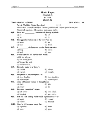 English 5 5 Model Papers
Model Paper
(English-5)
1st Term
(Unit 1-8)
Time Allowed: 1 ½ Hour Total Marks: 100
Part-A (Multiple Choice Questions) (410)
Introduction: - Ten (10) Multiple Choice Questions (MCQs) are given in this part.
Attempt all questions. All questions carry equal marks.
Q.1. There are __________ consonant dictionary symbols:
(a) 24 (b) 10
(c) 30 (d) 21
Q.2. The opposite (Antonym) of the word ‘up’ is:
(a) heavy (b) hot
(c) take (d) down
Q.3. A __________ of sheepwas grazing in the meadow:
(a) troop (b) crowd
(c) herd (d) team
Q.4. Which sentence has an ‘abstract noun’?
(a) He has a horse.
(b) She wears glasses.
(c) Women like gold.
(d) Never tell a lie.
Q.5. The noise made by a ‘horse’:
(a) it howls (b) it brays
(c) it grunts (d) it neighs
Q.6. The plural of ‘step-daughter’ is:
(a) steps-daughter (b) steps-daughters
(c) step-daughter (d) step-daughters
Q.7. Uncle Chhakkan wanted to hang (fix) a:
(a) clock (b) light
(c) picture (d) fan
Q.8. The word ‘semicircle’ means:
(a) half circle (b) small circle
(c) big circle (d) not a circle
Q.9. Tick the ‘-ed’ ending word which is pronounced ‘-id’:
(a) hoped (b) cleaned
(c) wished (d) defeated
Q.10. Adverbs tell us more about the:
(a) adjectives (b) nouns
(c) verbs (d) tenses
 
