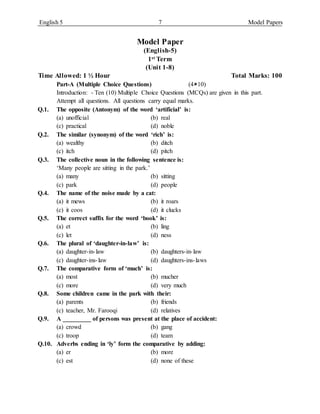 English 5 7 Model Papers
Model Paper
(English-5)
1st Term
(Unit 1-8)
Time Allowed: 1 ½ Hour Total Marks: 100
Part-A (Multiple Choice Questions) (410)
Introduction: - Ten (10) Multiple Choice Questions (MCQs) are given in this part.
Attempt all questions. All questions carry equal marks.
Q.1. The opposite (Antonym) of the word ‘artificial’ is:
(a) unofficial (b) real
(c) practical (d) noble
Q.2. The similar (synonym) of the word ‘rich’ is:
(a) wealthy (b) ditch
(c) itch (d) pitch
Q.3. The collective noun in the following sentence is:
‘Many people are sitting in the park.’
(a) many (b) sitting
(c) park (d) people
Q.4. The name of the noise made by a cat:
(a) it mews (b) it roars
(c) it coos (d) it clucks
Q.5. The correct suffix for the word ‘book’ is:
(a) et (b) ling
(c) let (d) ness
Q.6. The plural of ‘daughter-in-law’ is:
(a) daughter-in-law (b) daughters-in-law
(c) daughter-ins-law (d) daughters-ins-laws
Q.7. The comparative form of ‘much’ is:
(a) most (b) mucher
(c) more (d) very much
Q.8. Some children came in the park with their:
(a) parents (b) friends
(c) teacher, Mr. Farooqi (d) relatives
Q.9. A _________ of persons was present at the place of accident:
(a) crowd (b) gang
(c) troop (d) team
Q.10. Adverbs ending in ‘ly’ form the comparative by adding:
(a) er (b) more
(c) est (d) none of these
 