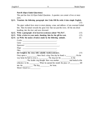 English 5 8 Model Papers
Part-B (Open Ended Questions)
This part has four (4) Open Ended Questions. A question can consist of two or more
parts.
Q.11. Translate the following paragraph into Urdu OR Re-write it into simple English.
(15)
The piper walked from street to street playing a tune and millions of rats swarmed behind
him. Then he turned towards the great river that ran past the town. All the rats dived
headlong into the river and were drowned.
Q.12. Write a paragraph of at least ten sentences about “My Pet”. (15)
Q.13. Write a letter to your uncle, thanking him for the gift he sent. (15)
Q.14. (a) Write the names of noises made by the following animals. (5)
Cocks: ____________________________________.
Lions: ____________________________________.
Sparrows: ____________________________________.
Dogs: ____________________________________.
Flies: ____________________________________.
(b) Complete the story with suitable words/sentences. (15)
Once upon a __________, there lived a dog. One day he found a __________. On his
way home he had to cross a __________. The dog saw his __________ in the
__________. The foolish dog thought there was another __________ and barked at his
reflection in the __________. When he opened his mouth the piece of __________ fell
into the __________. The dog __________ his bone.
Morel: Greed is a __________.
 