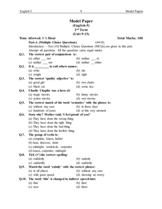 English 5 9 Model Papers
Model Paper
(English-5)
2nd Term
(Unit 9-15)
Time Allowed: 1 ½ Hour Total Marks: 100
Part-A (Multiple Choice Questions) (410)
Introduction: - Ten (10) Multiple Choice Questions (MCQs) are given in this part.
Attempt all questions. All the questions carry equal marks.
Q.1. The correct pair of conjunctions is:
(a) either ___ nor (b) neither ___ or
(c) neither ___ nor (d) neither __ either
Q.2. It is _________ to call others names:
(a) write (b) rite
(c) wright (d) right
Q.3. The correct ‘quality adjective’ is:
(a) good girl (b) two chairs
(c) black cat (d) some rice
Q.4. Charlie Chaplin was a hero of:
(a) tragic movies (b) funny movies
(c) action movies (d) war movies
Q.5. The correct match of the word ‘centuries’ with the phrase is:
(a) without any care (b) in those days
(c) hundreds of years (d) at this very moment
Q.6. State why? Mother said, ‘I feel proud of you!’
(a) They have done the wrong thing.
(b) They have done the right thing.
(c) They have done the bad thing.
(d) They have done the foolish thing.
Q.7. The group of verbs is:
(a) complain, knees, ladder
(b) lean, discover, insist
(c) midnight, semicircle, carpenter
(d) knees, carpenter, midnight
Q.8. Tick () the correct spelling:
(a) cuddenly (b) sudenly
(c) suddenlly (d) suddenly
Q.9. Match the word ‘calmly’ with the correct phrase:
(a) in all places (b) without any care
(c) with great speed (d) showing no worry
Q.10. The word ‘this’ is changed in indirect speechinto:
(a) that (b) then
(c) now (d) there
 