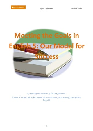 English Department                 Vivian M. Cassel




 Meeting the Goals in
English 5: Our Model for
         Success



                 By the English teachers of Östra Gymnasiet

 Vivian M. Cassel, Marit Wikström, Petra Andersson, Mike Bercoff, and Helene
                                   Heurlin




                                      1
 