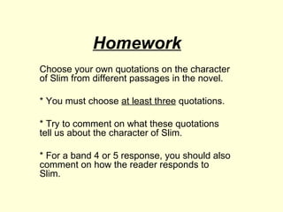 Homework Choose your own quotations on the character of Slim from different passages in the novel. * You must choose  at least three  quotations.  * Try to comment on what these quotations  tell us about the character of Slim. * For a band 4 or 5 response, you should also comment on how the reader responds to Slim. 