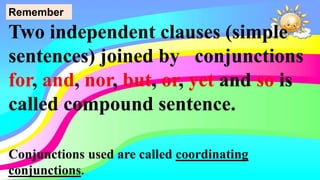 Two independent clauses (simple
sentences) joined by conjunctions
for, and, nor, but, or, yet and so is
called compound sentence.
Remember
Conjunctions used are called coordinating
conjunctions.
 