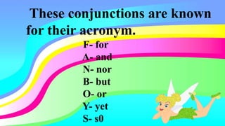 These conjunctions are known
for their acronym.
F- for
A- and
N- nor
B- but
O- or
Y- yet
S- s0
 