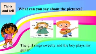 Think
and Tell What can you say about the pictures?
The girl sings sweetly and the boy plays his
guitar.
 