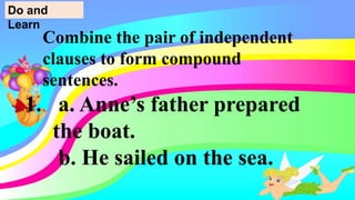 Combine the pair of independent
clauses to form compound
sentences.
1. a. Anne’s father prepared
the boat.
b. He sailed on the sea.
Do and
Learn
 