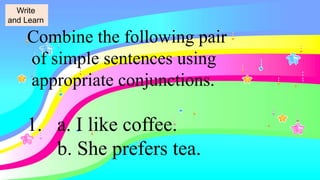 Combine the following pair
of simple sentences using
appropriate conjunctions.
1. a. I like coffee.
b. She prefers tea.
Write
and Learn
 