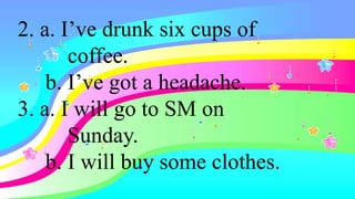 2. a. I’ve drunk six cups of
coffee.
b. I’ve got a headache.
3. a. I will go to SM on
Sunday.
b. I will buy some clothes.
 