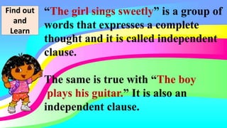 Find out
and
Learn
“The girl sings sweetly” is a group of
words that expresses a complete
thought and it is called independent
clause.
The same is true with “The boy
plays his guitar.” It is also an
independent clause.
 