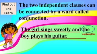 Find out
and
Learn
The two independent clauses can
be connected by a word called
conjunction.
The girl sings sweetly and the
boy plays his guitar.
conjunction
 
