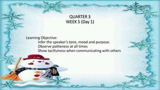 QUARTER 3
WEEK 5 (Day 1)
Learning Objective:
Infer the speaker’s tone, mood and purpose.
Observe politeness at all times
Show tactfulness when communicating with others
 