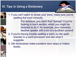 1. If you can't seem to locate your word, make sure you're
spelling the word correctly.
For example, you won't find "isotope" if you're
looking in the A section, which you might be
tempted to do if, for example, your chemistry
teacher speaks with a bit of a southern accent!
2. If you're having trouble spelling a word, try the spell-
checker in a word processor and see what it
suggests.
3. Old dictionaries make excellent door stops or hollow
books.
VI. Tips in Using a Dictionary
 