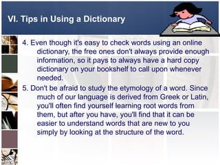 VI. Tips in Using a Dictionary
4. Even though it's easy to check words using an online
dictionary, the free ones don't always provide enough
information, so it pays to always have a hard copy
dictionary on your bookshelf to call upon whenever
needed.
5. Don't be afraid to study the etymology of a word. Since
much of our language is derived from Greek or Latin,
you'll often find yourself learning root words from
them, but after you have, you'll find that it can be
easier to understand words that are new to you
simply by looking at the structure of the word.
 