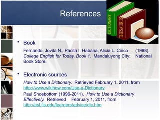 References
• Book
Fernando, Jovita N., Pacita I. Habana, Alicia L. Cinco (1988).
College English for Today, Book 1. Mandaluyong City: National
Book Store.
• Electronic sources
How to Use a Dictionary. Retrieved February 1, 2011, from
http://www.wikihow.com/Use-a-Dictionary
Paul Shoebottom (1996-2011). How to Use a Dictionary
Effectively. Retrieved February 1, 2011, from
http://esl.fis.edu/learners/advice/dic.htm
 