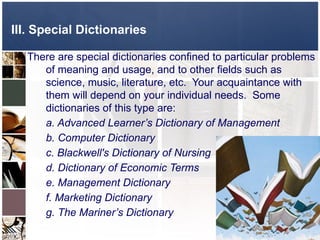 There are special dictionaries confined to particular problems
of meaning and usage, and to other fields such as
science, music, literature, etc. Your acquaintance with
them will depend on your individual needs. Some
dictionaries of this type are:
a. Advanced Learner’s Dictionary of Management
b. Computer Dictionary
c. Blackwell's Dictionary of Nursing
d. Dictionary of Economic Terms
e. Management Dictionary
f. Marketing Dictionary
g. The Mariner’s Dictionary
III. Special Dictionaries
 