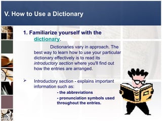 V. How to Use a Dictionary
1. Familiarize yourself with the
dictionary.
Dictionaries vary in approach. The
best way to learn how to use your particular
dictionary effectively is to read its
introductory section where you'll find out
how the entries are arranged.
 Introductory section - explains important
information such as:
- the abbreviations
- pronunciation symbols used
throughout the entries.
 