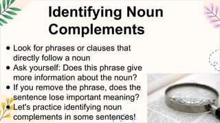 Identifying Noun
Complements
● Look for phrases or clauses that
directly follow a noun
● Ask yourself: Does this phrase give
more information about the noun?
● If you remove the phrase, does the
sentence lose important meaning?
● Let's practice identifying noun
complements in some sentences!
 